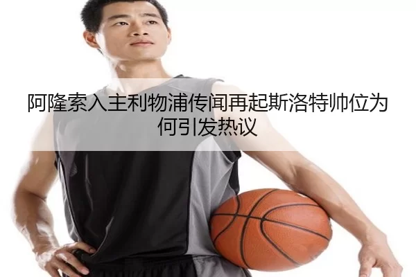 阿隆索入主利物浦传闻再起斯洛特帅位为何引发热议